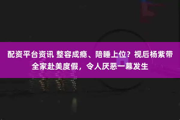 配资平台资讯 整容成瘾、陪睡上位？视后杨紫带全家赴美度假，令人厌恶一幕发生