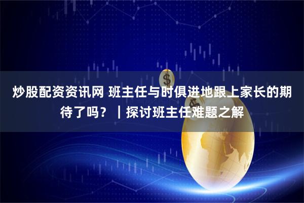 炒股配资资讯网 班主任与时俱进地跟上家长的期待了吗？｜探讨班主任难题之解