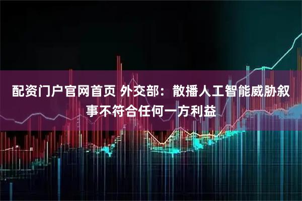 配资门户官网首页 外交部：散播人工智能威胁叙事不符合任何一方利益