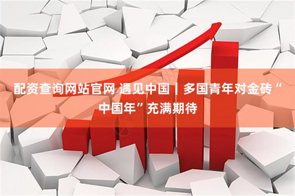 配资查询网站官网 遇见中国｜多国青年对金砖“中国年”充满期待